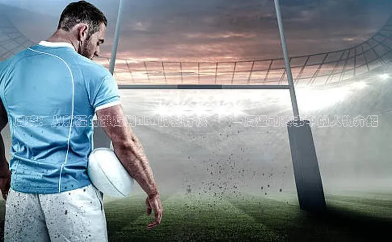 28圈注册网站百度手机卫士周琦：从新疆的雄鹰到NBA的独行侠——一周运动赛事中的人物介绍