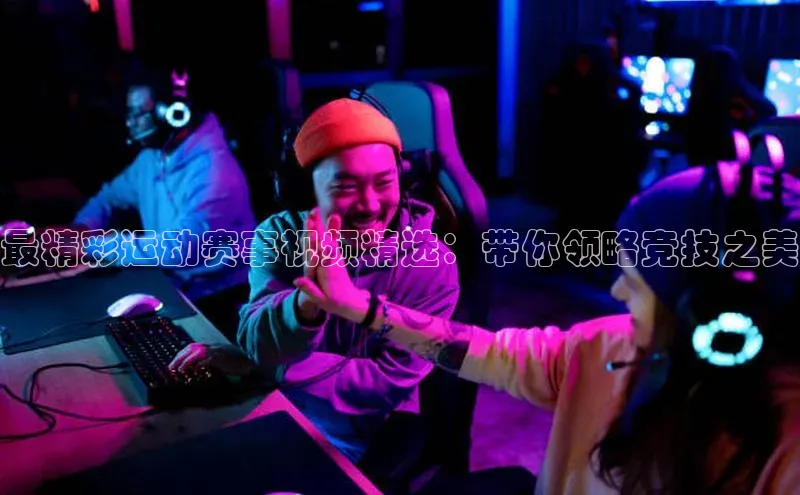 最精彩运动赛事视频精选：带你领略竞技之美