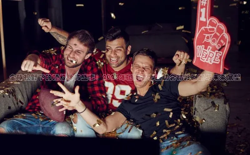 全球视野下的顶级体育盛事：2023年国际赛事运动会精彩回顾与未来展望