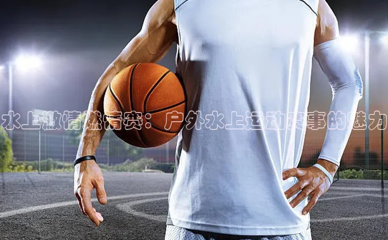 水上激情燃情赛：户外水上运动赛事的魅力