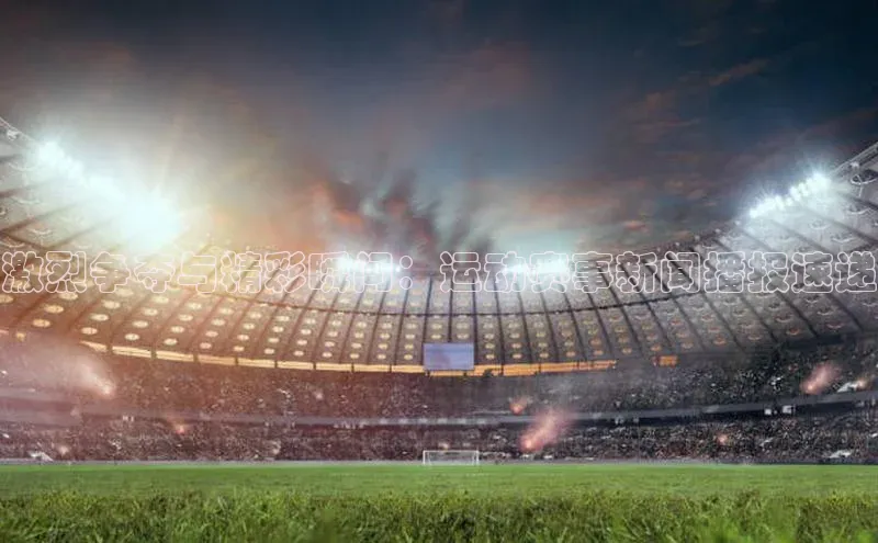 激烈争夺与精彩瞬间：运动赛事新闻播报速递